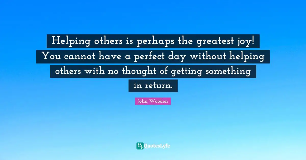 Helping others is perhaps the greatest joy! You cannot have a perfect day without helping others with no thought of getting something in return.