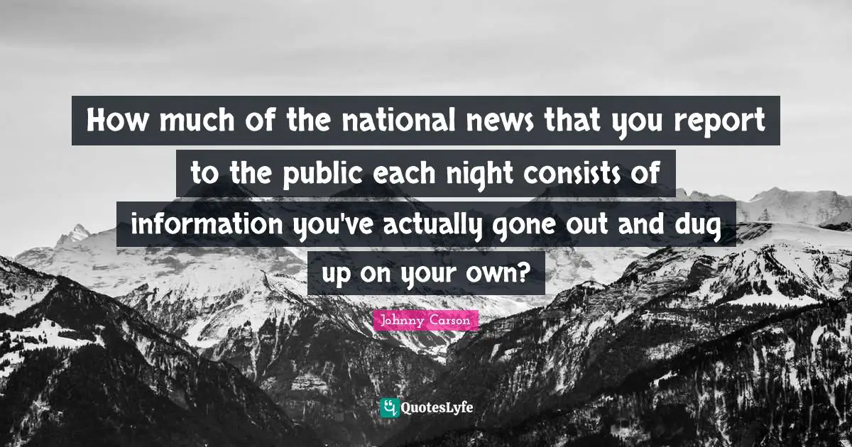 How much of the national news that you report to the public each night consists of information you've actually gone out and dug up on your own?