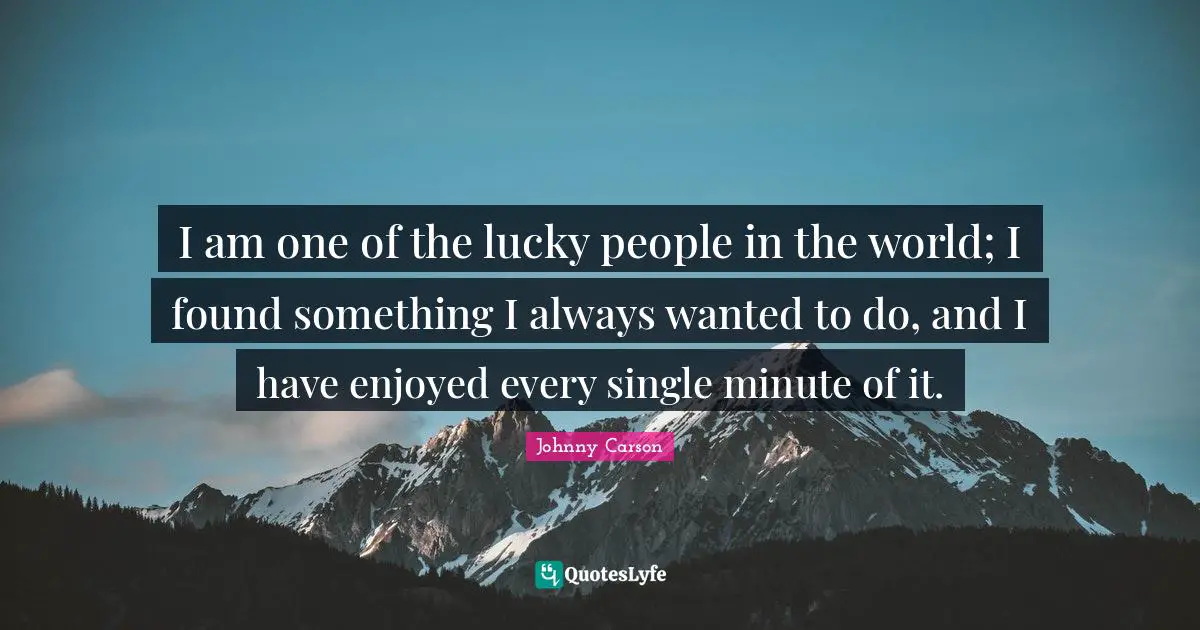 I am one of the lucky people in the world; I found something I always wanted to do, and I have enjoyed every single minute of it.