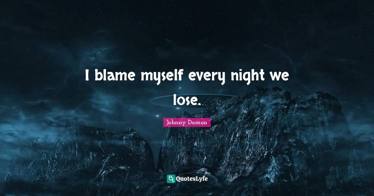 I blame myself every night we lose.