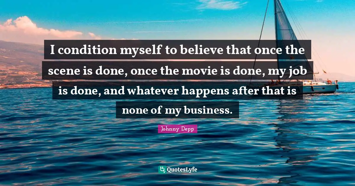 I condition myself to believe that once the scene is done, once the movie is done, my job is done, and whatever happens after that is none of my business.