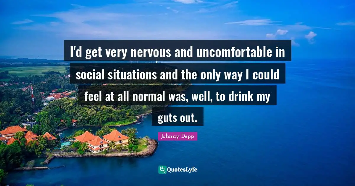 I'd get very nervous and uncomfortable in social situations and the only way I could feel at all normal was, well, to drink my guts out.
