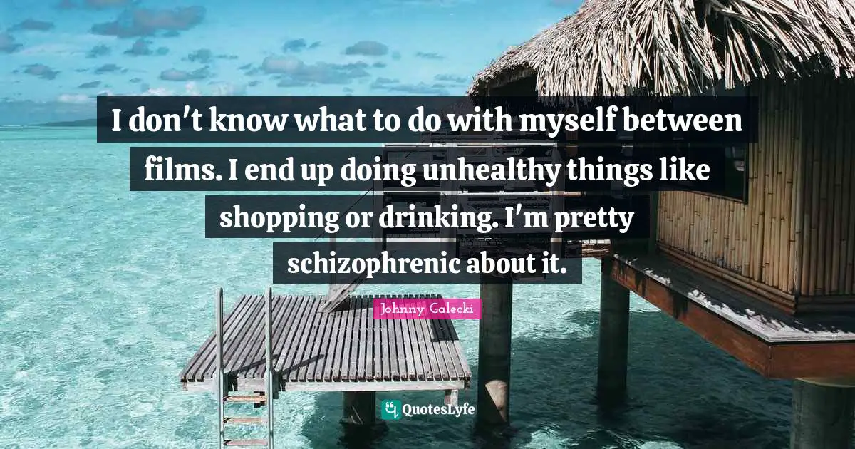 I don't know what to do with myself between films. I end up doing unhealthy things like shopping or drinking. I'm pretty schizophrenic about it.