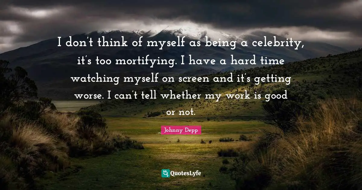 I don’t think of myself as being a celebrity, it’s too mortifying. I have a hard time watching myself on screen and it’s getting worse. I can’t tell whether my work is good or not.