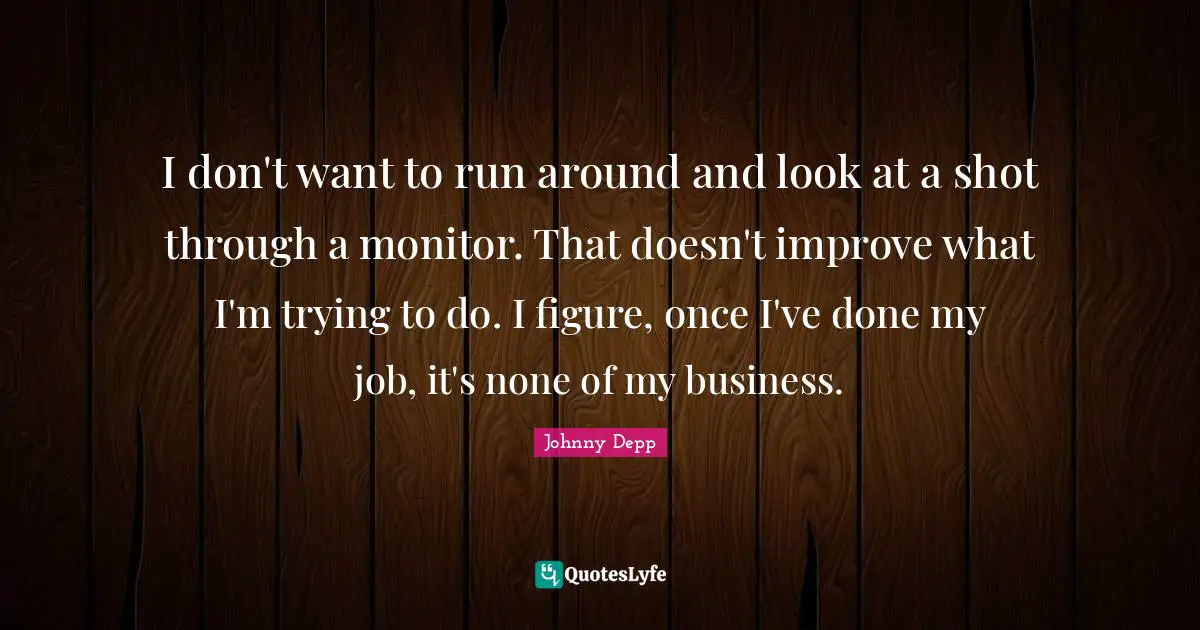 I don't want to run around and look at a shot through a monitor. That doesn't improve what I'm trying to do. I figure, once I've done my job, it's none of my business.