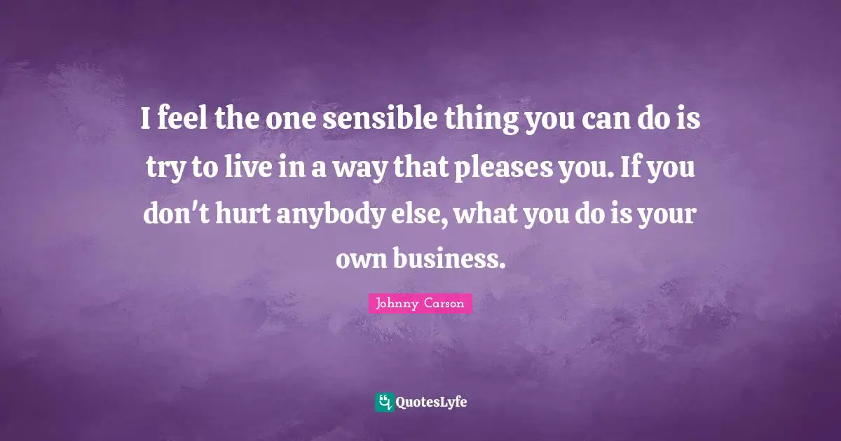 I feel the one sensible thing you can do is try to live in a way that pleases you. If you don't hurt anybody else, what you do is your own business.