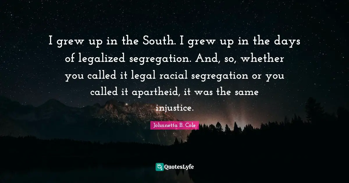 Johnnetta B. Cole Quotes: "I grew up in the South. I grew up in the days of legalized segregation. And, so, whether you called it legal racial segregation or you called it apartheid, it was the same injustice."