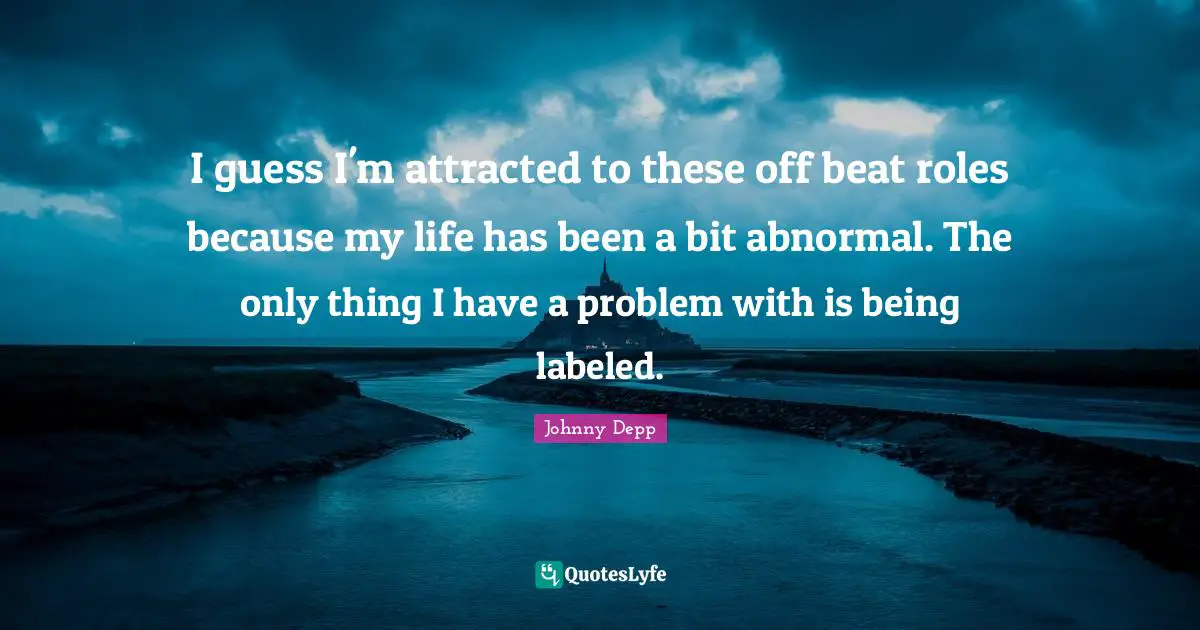 I guess I'm attracted to these off beat roles because my life has been a bit abnormal. The only thing I have a problem with is being labeled.