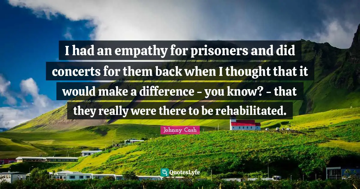 I had an empathy for prisoners and did concerts for them back when I thought that it would make a difference - you know? - that they really were there to be rehabilitated.