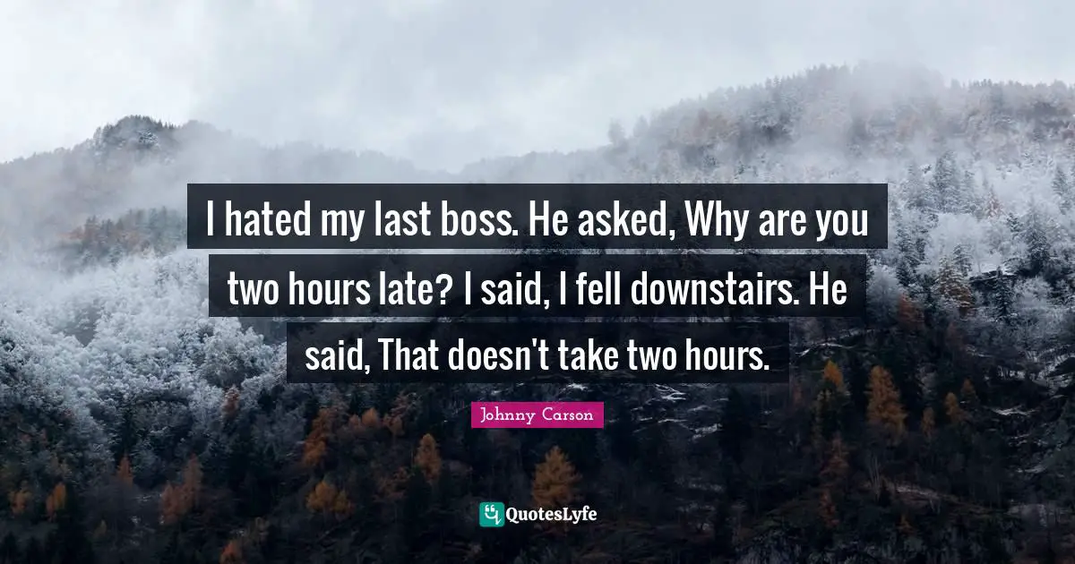 I hated my last boss. He asked, Why are you two hours late? I said, I fell downstairs. He said, That doesn't take two hours.