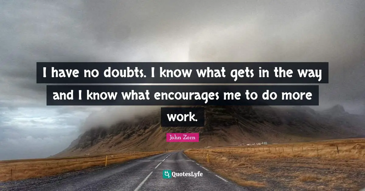 I have no doubts. I know what gets in the way and I know what encourages me to do more work.