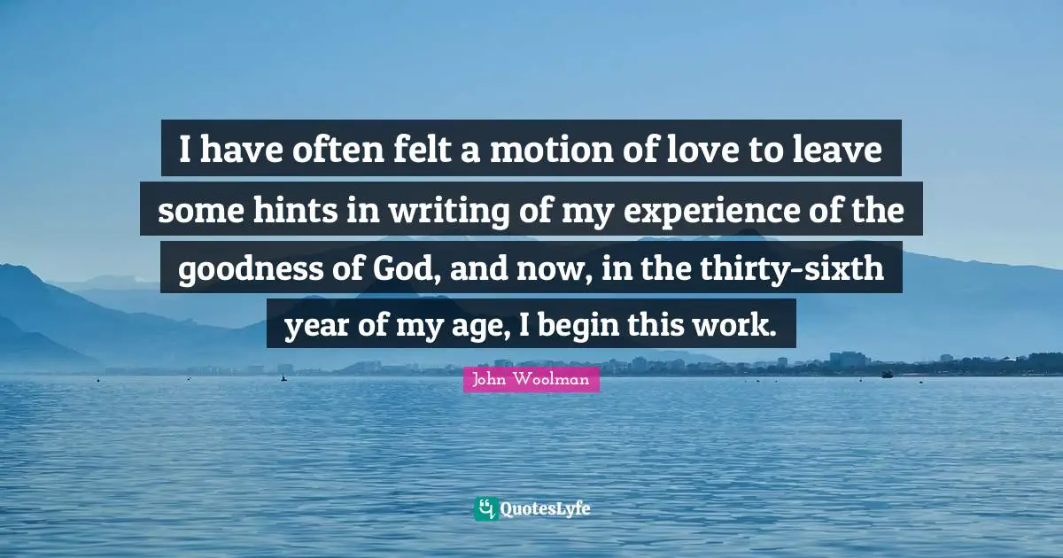 John Woolman Quotes: "I have often felt a motion of love to leave some hints in writing of my experience of the goodness of God, and now, in the thirty-sixth year of my age, I begin this work."