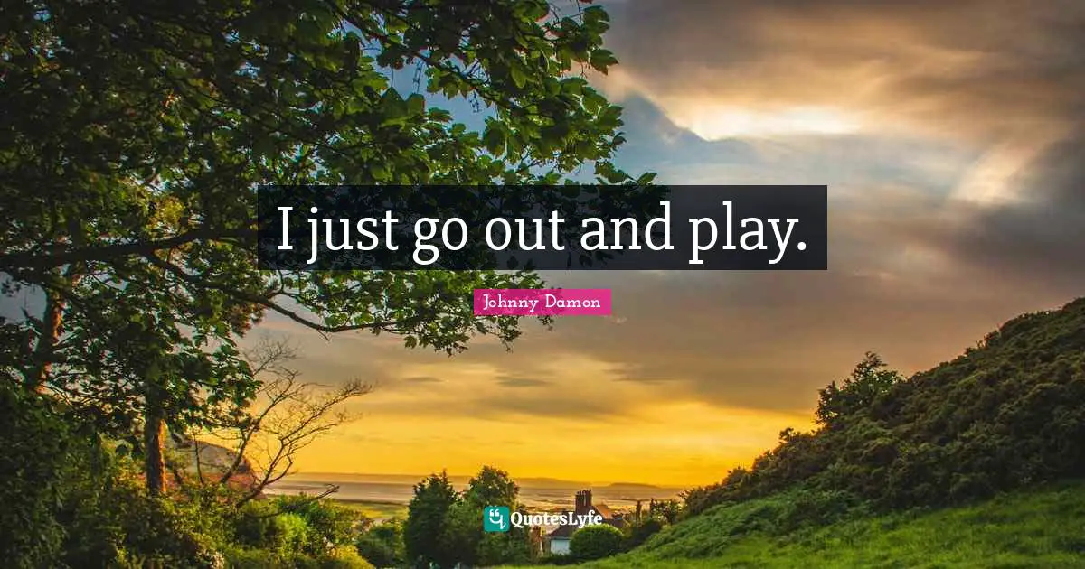 I just go out and play.