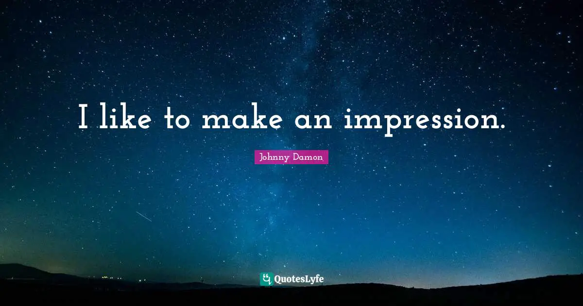 I like to make an impression.