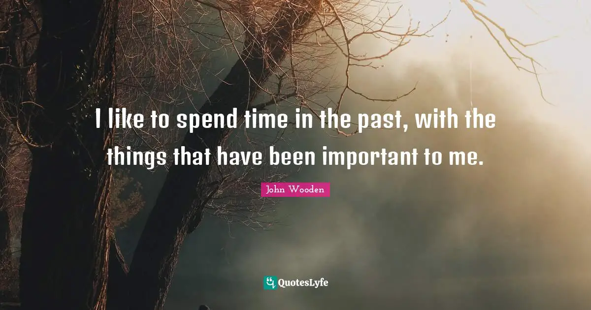 I like to spend time in the past, with the things that have been important to me.