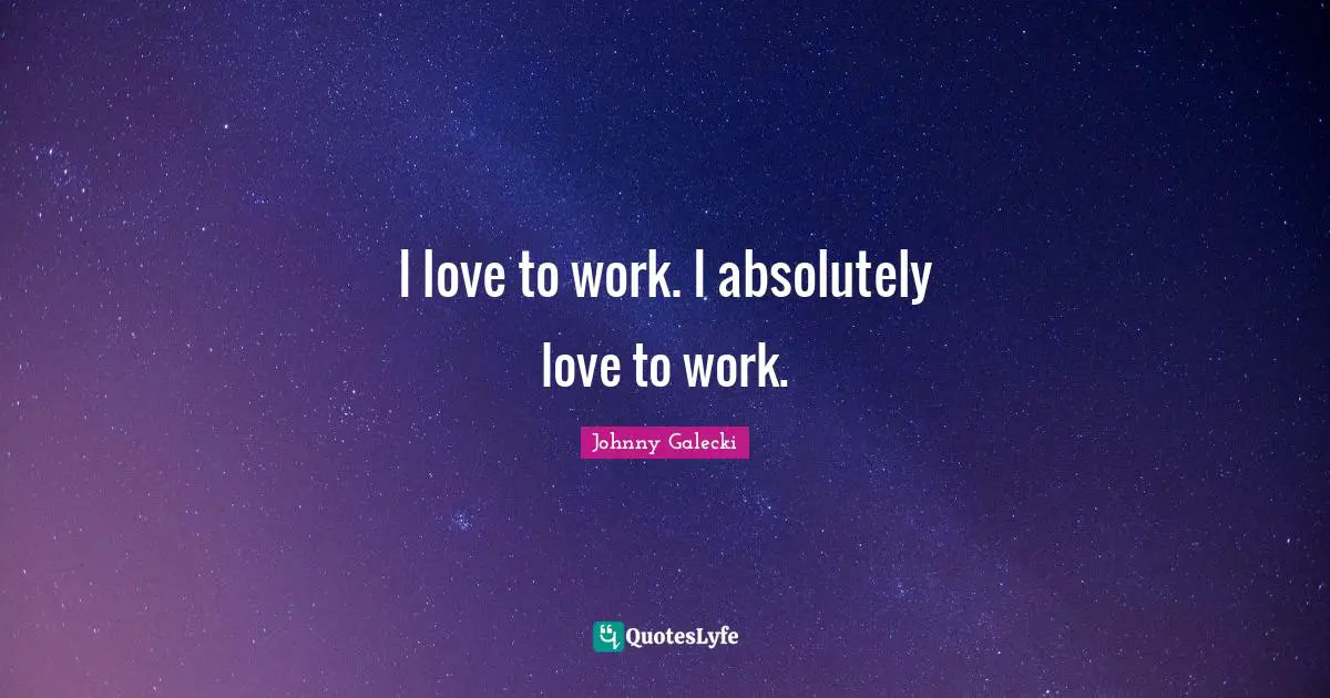 I love to work. I absolutely love to work.