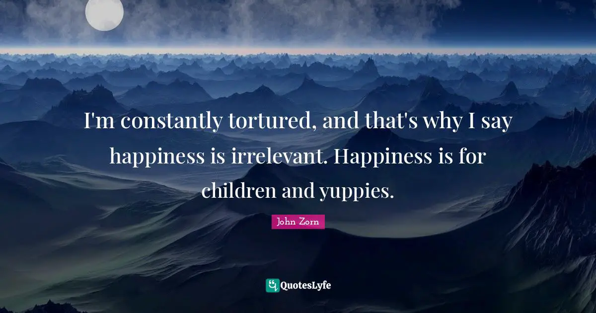 I'm constantly tortured, and that's why I say happiness is irrelevant. Happiness is for children and yuppies.