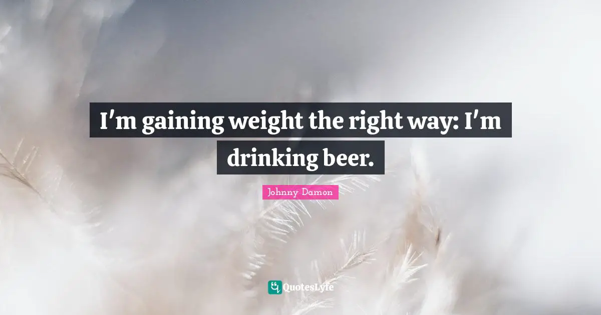 Beer Quotes: "I'm gaining weight the right way: I'm drinking beer."