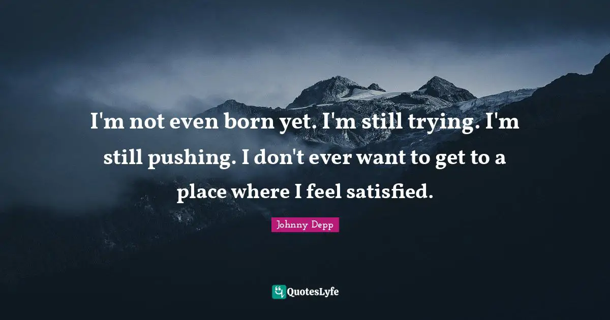 I'm not even born yet. I'm still trying. I'm still pushing. I don't ever want to get to a place where I feel satisfied.