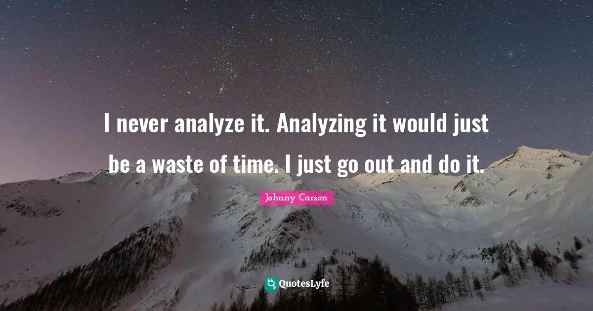 I never analyze it. Analyzing it would just be a waste of time. I just go out and do it.