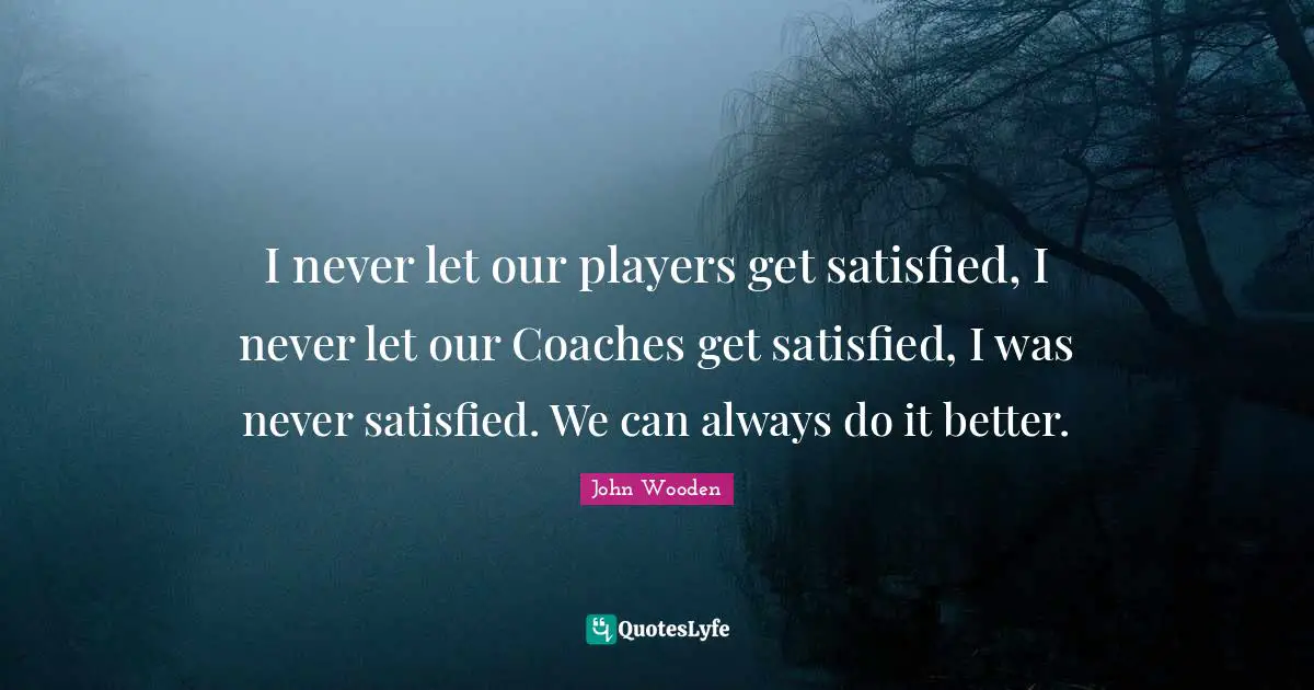 I never let our players get satisfied, I never let our Coaches get satisfied, I was never satisfied. We can always do it better.
