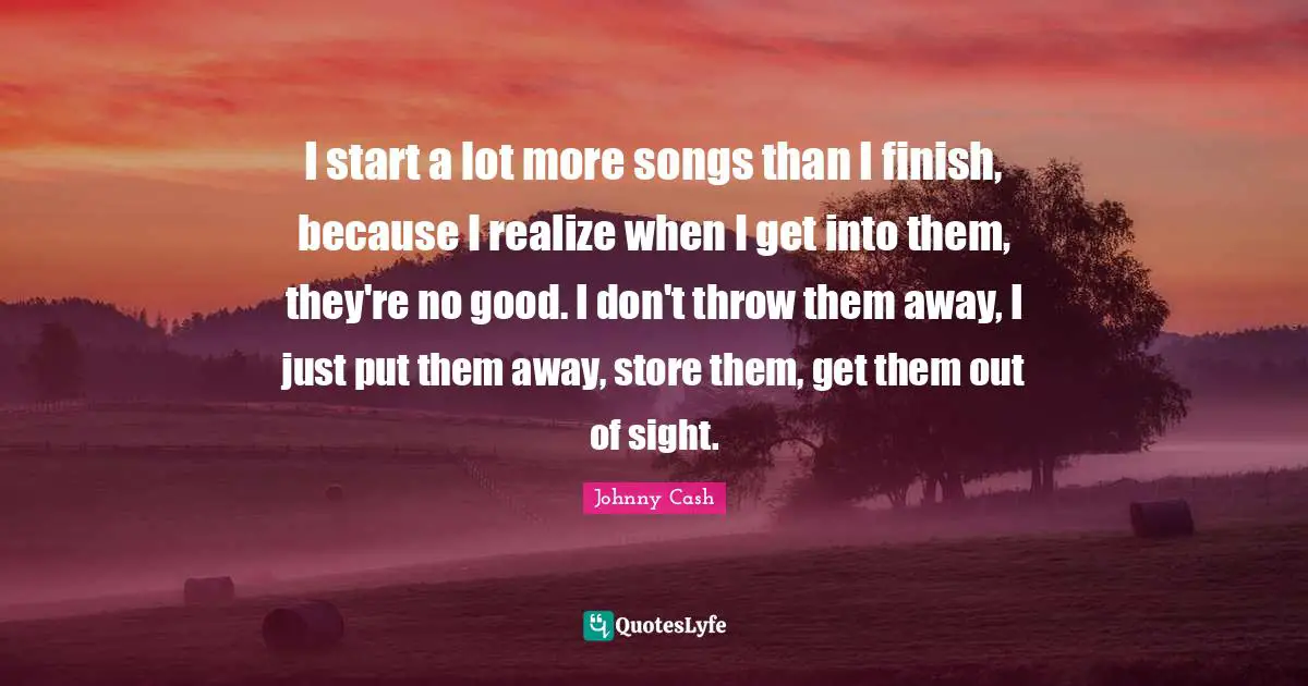 I start a lot more songs than I finish, because I realize when I get into them, they're no good. I don't throw them away, I just put them away, store them, get them out of sight.
