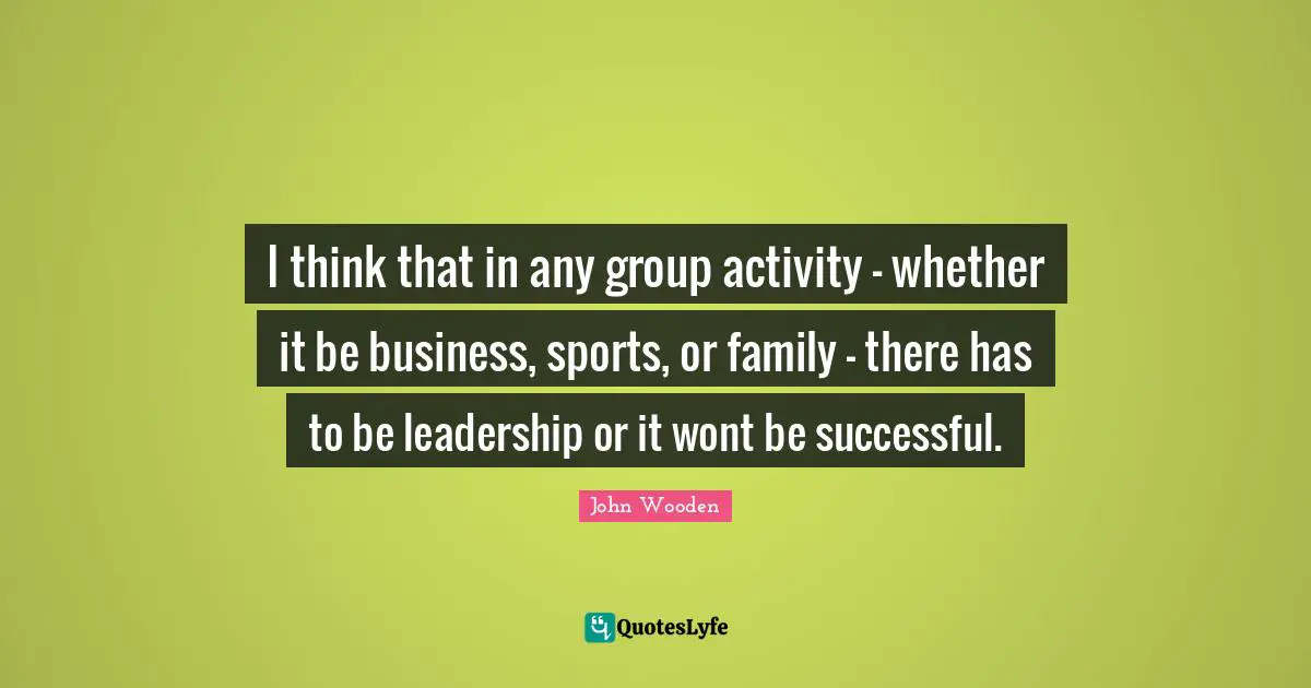John Wooden Quotes: "I think that in any group activity - whether it be business, sports, or family - there has to be leadership or it wont be successful."