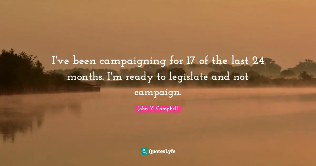 I've been campaigning for 17 of the last 24 months. I'm ready to legislate and not campaign.