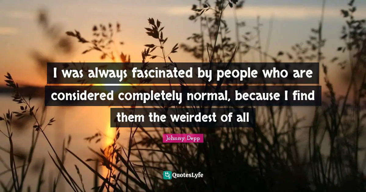 I was always fascinated by people who are considered completely normal, because I find them the weirdest of all