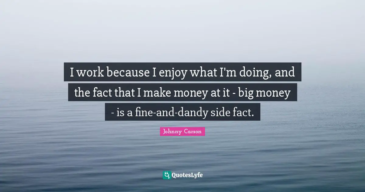 I work because I enjoy what I'm doing, and the fact that I make money at it - big money - is a fine-and-dandy side fact.