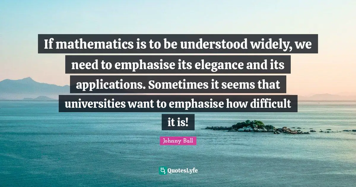 If mathematics is to be understood widely, we need to emphasise its elegance and its applications. Sometimes it seems that universities want to emphasise how difficult it is!