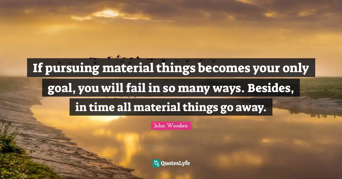 If pursuing material things becomes your only goal, you will fail in so many ways. Besides, in time all material things go away.
