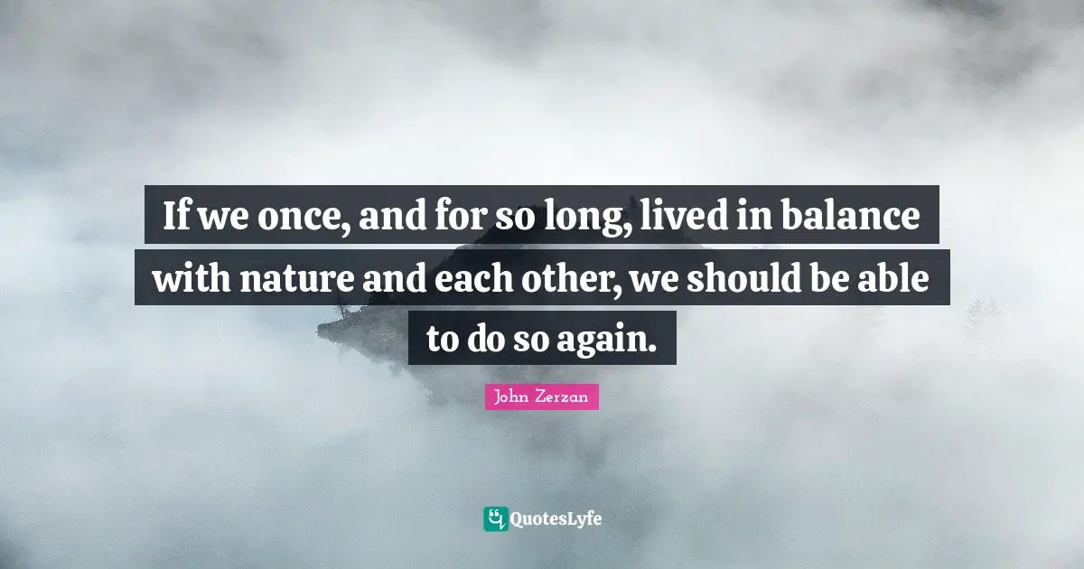If we once, and for so long, lived in balance with nature and each other, we should be able to do so again.