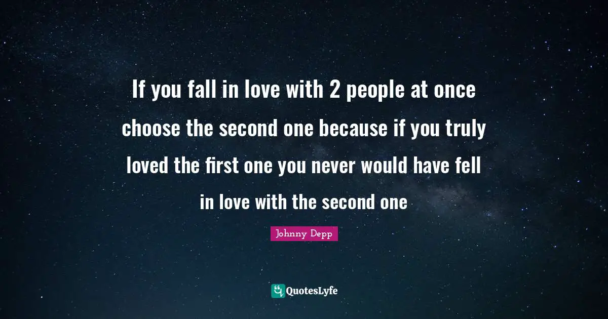 If you fall in love with 2 people at once choose the second one because if you truly loved the first one you never would have fell in love with the second one