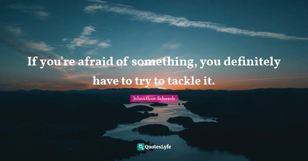 If you're afraid of something, you definitely have to try to tackle it.