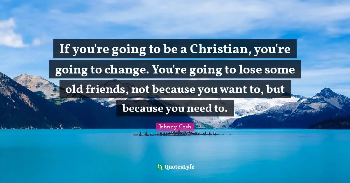 If you're going to be a Christian, you're going to change. You're going to lose some old friends, not because you want to, but because you need to.