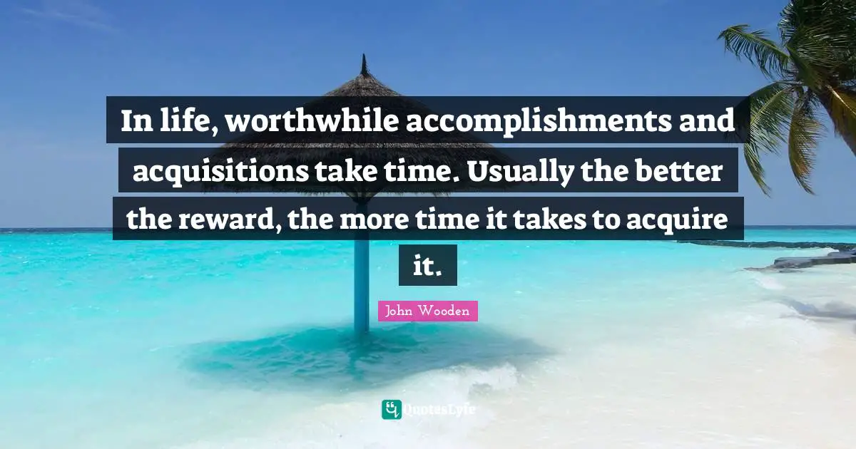 In life, worthwhile accomplishments and acquisitions take time. Usually the better the reward, the more time it takes to acquire it.