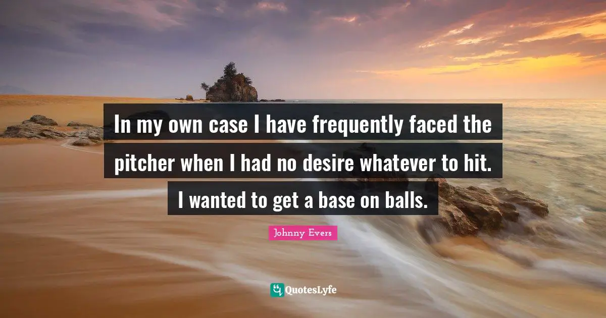 In my own case I have frequently faced the pitcher when I had no desire whatever to hit. I wanted to get a base on balls.