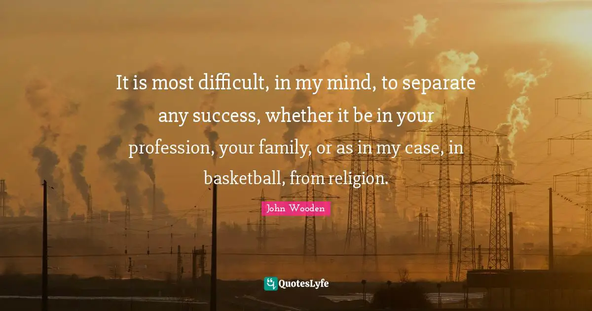 It is most difficult, in my mind, to separate any success, whether it be in your profession, your family, or as in my case, in basketball, from religion.
