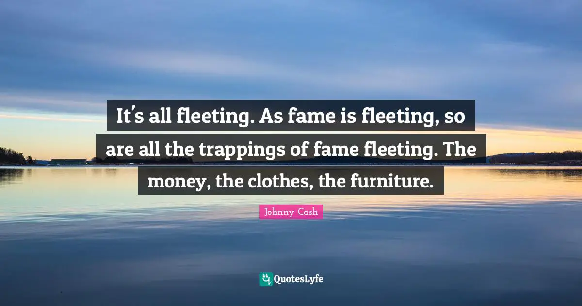 It's all fleeting. As fame is fleeting, so are all the trappings of fame fleeting. The money, the clothes, the furniture.