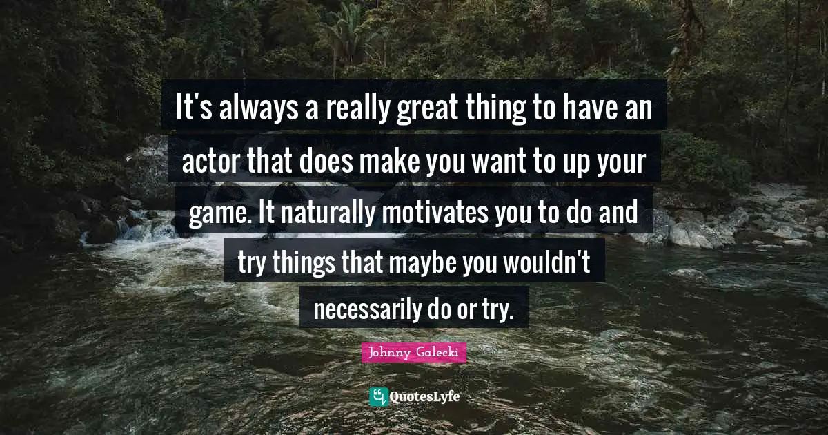 It's always a really great thing to have an actor that does make you want to up your game. It naturally motivates you to do and try things that maybe you wouldn't necessarily do or try.