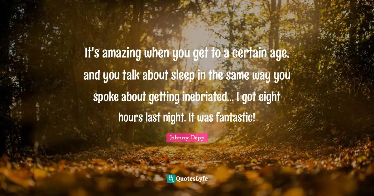 It's amazing when you get to a certain age, and you talk about sleep in the same way you spoke about getting inebriated... I got eight hours last night. It was fantastic!