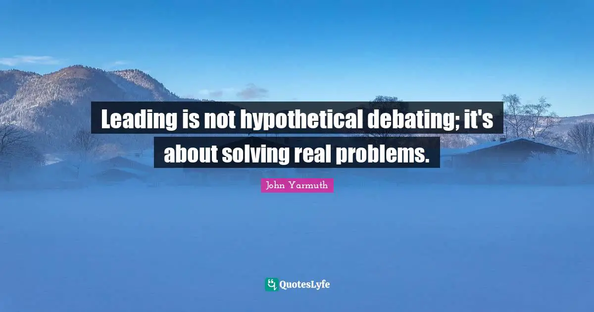 Leading is not hypothetical debating; it's about solving real problems.