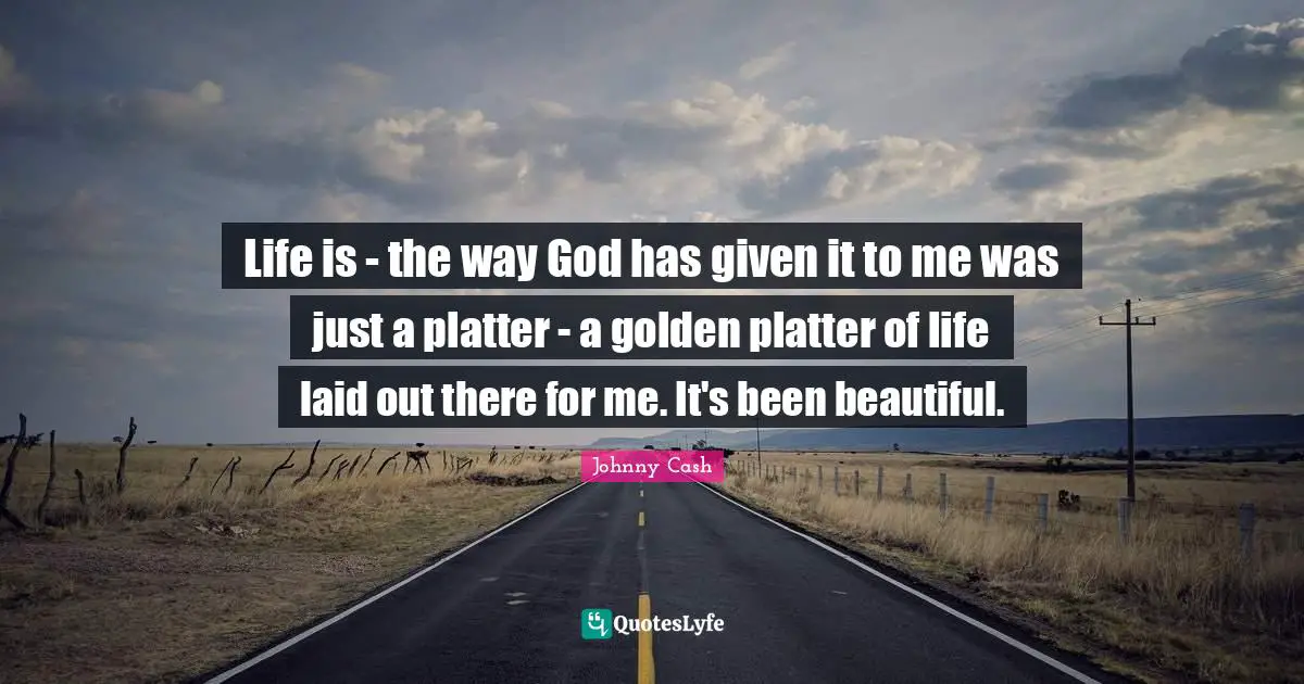 Life is - the way God has given it to me was just a platter - a golden platter of life laid out there for me. It's been beautiful.