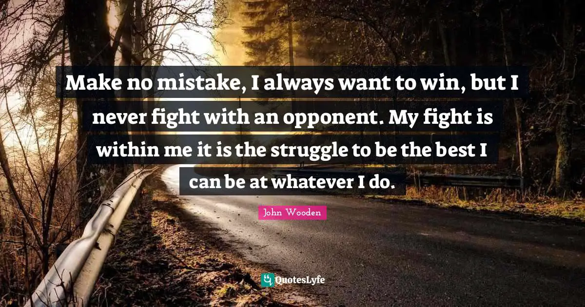 Make no mistake, I always want to win, but I never fight with an opponent. My fight is within me it is the struggle to be the best I can be at whatever I do.