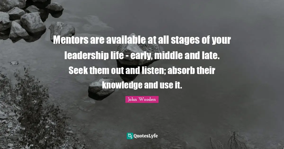 Mentors are available at all stages of your leadership life - early, middle and late. Seek them out and listen; absorb their knowledge and use it.