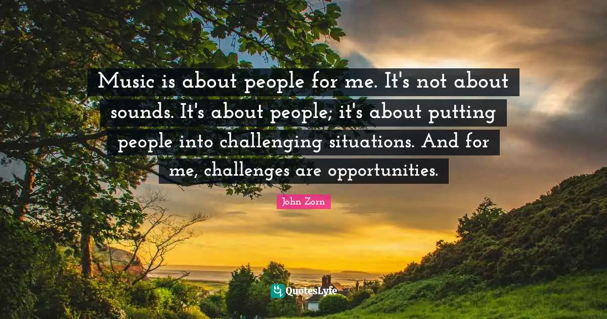 Music is about people for me. It's not about sounds. It's about people; it's about putting people into challenging situations. And for me, challenges are opportunities.