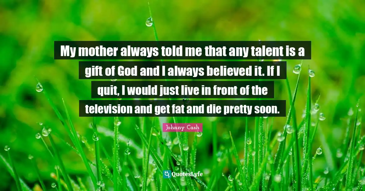 My mother always told me that any talent is a gift of God and I always believed it. If I quit, I would just live in front of the television and get fat and die pretty soon.