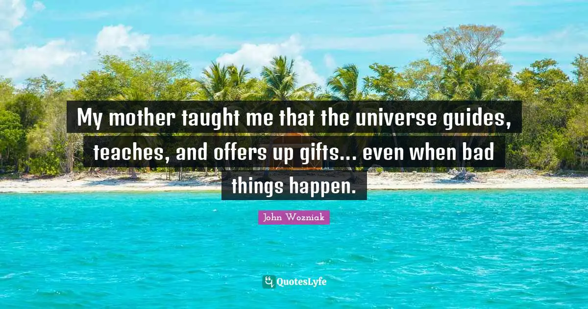 My mother taught me that the universe guides, teaches, and offers up gifts... even when bad things happen.