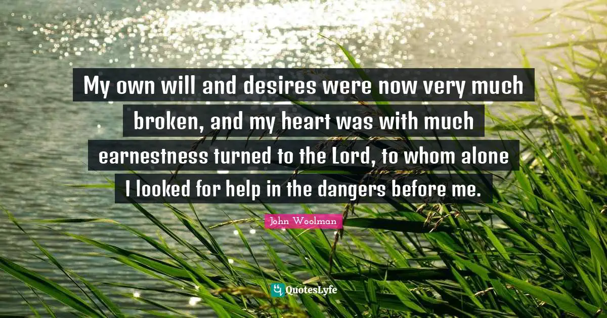 John Woolman Quotes: "My own will and desires were now very much broken, and my heart was with much earnestness turned to the Lord, to whom alone I looked for help in the dangers before me."